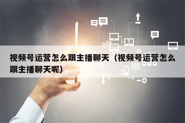 视频号运营怎么跟主播聊天（视频号运营怎么跟主播聊天呢）