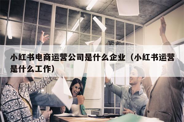 小红书电商运营公司是什么企业（小红书运营是什么工作）
