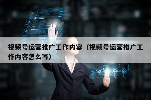 视频号运营推广工作内容（视频号运营推广工作内容怎么写）