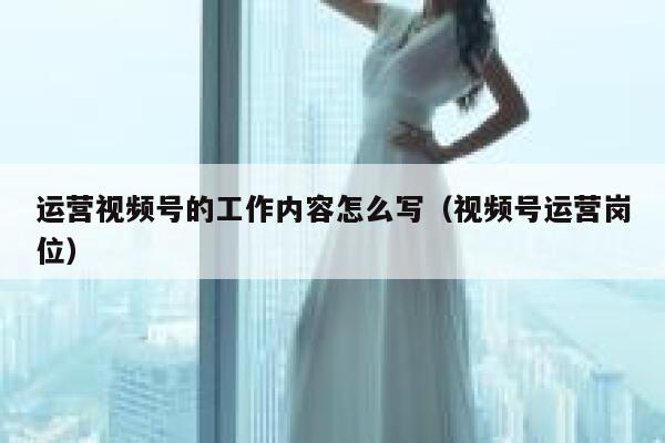 运营视频号的工作内容怎么写（视频号运营岗位）