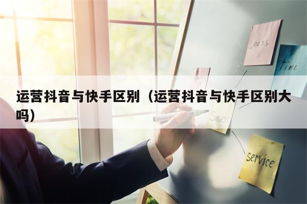 运营抖音与快手区别（运营抖音与快手区别大吗）