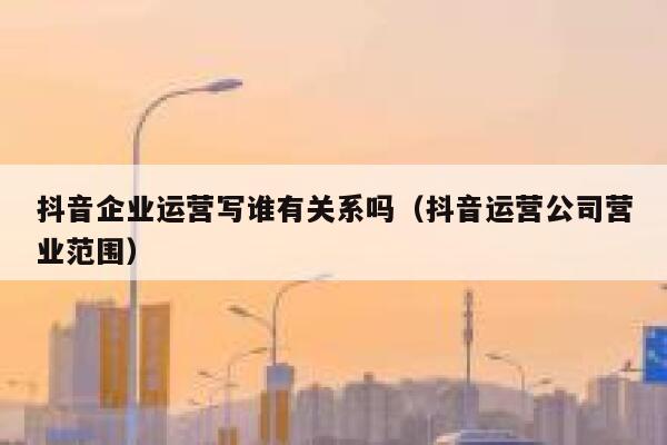 抖音企业运营写谁有关系吗（抖音运营公司营业范围）