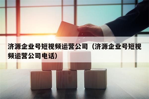 济源企业号短视频运营公司（济源企业号短视频运营公司电话）