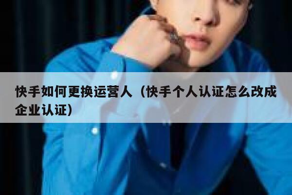 快手如何更换运营人（快手个人认证怎么改成企业认证）