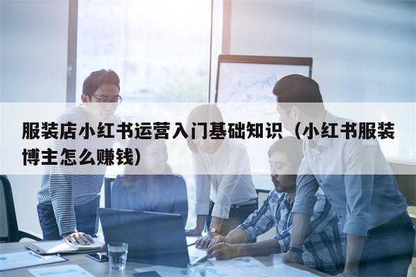 服装店小红书运营入门基础知识（小红书服装博主怎么赚钱）