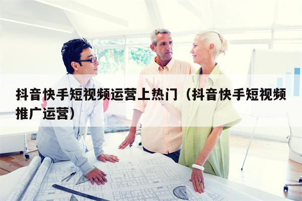 抖音快手短视频运营上热门（抖音快手短视频推广运营）