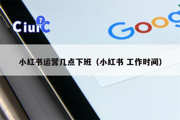 小红书运营几点下班（小红书 工作时间）