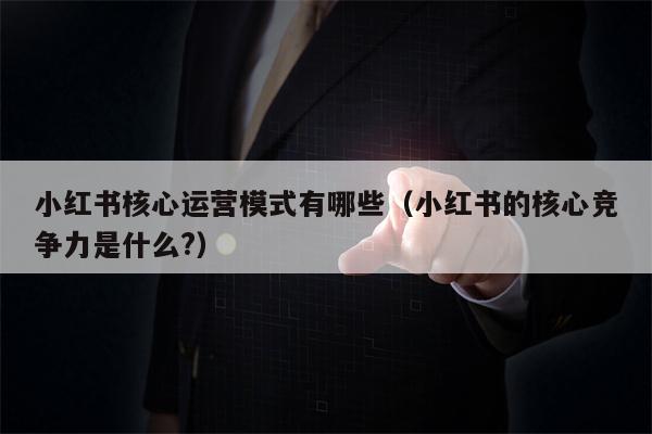 小红书核心运营模式有哪些（小红书的核心竞争力是什么?）