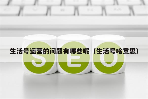 生活号运营的问题有哪些呢（生活号啥意思）