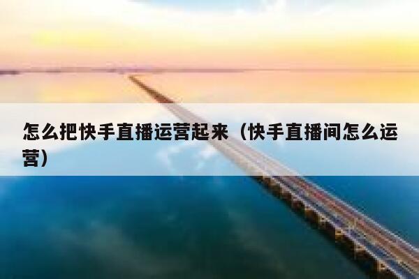 怎么把快手直播运营起来（快手直播间怎么运营）