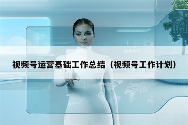视频号运营基础工作总结（视频号工作计划）