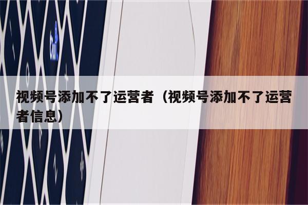 视频号添加不了运营者（视频号添加不了运营者信息）