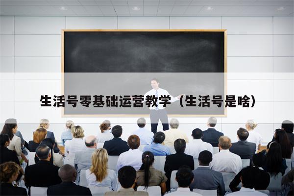 生活号零基础运营教学（生活号是啥）