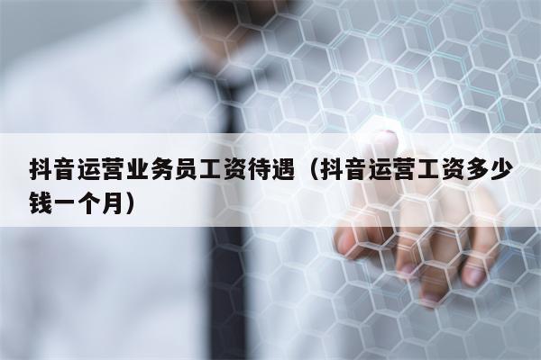 抖音运营业务员工资待遇（抖音运营工资多少钱一个月）