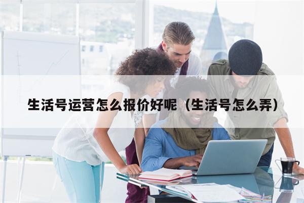 生活号运营怎么报价好呢（生活号怎么弄）