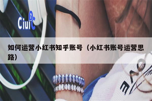 如何运营小红书知乎账号（小红书账号运营思路）