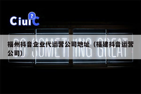 福州抖音企业代运营公司地址（福建抖音运营公司）