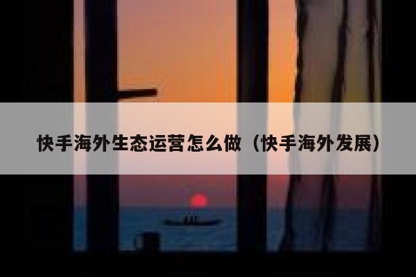 快手海外生态运营怎么做（快手海外发展）