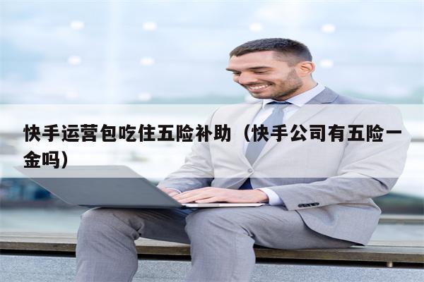 快手运营包吃住五险补助（快手公司有五险一金吗）