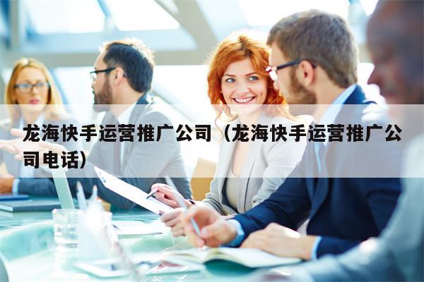 龙海快手运营推广公司（龙海快手运营推广公司电话）