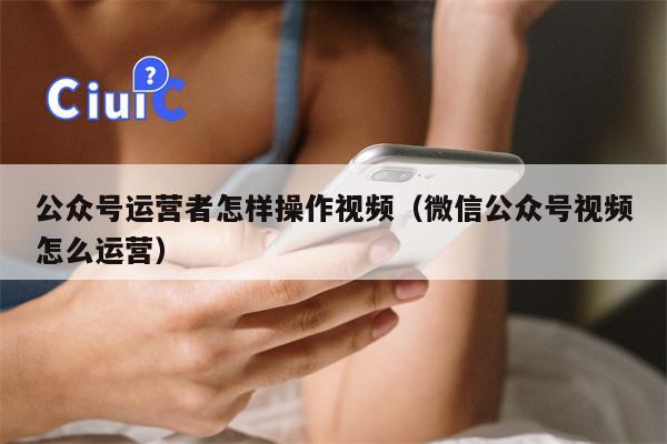 公众号运营者怎样操作视频（微信公众号视频怎么运营）