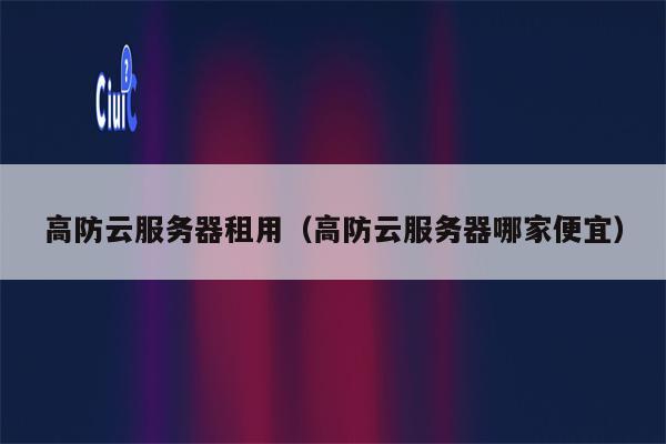 高防云服务器租用（高防云服务器哪家便宜）