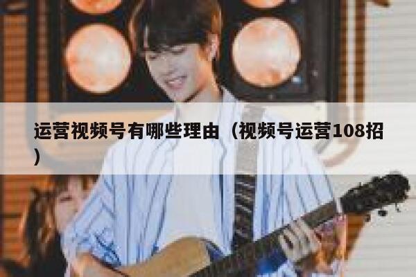 运营视频号有哪些理由（视频号运营108招）