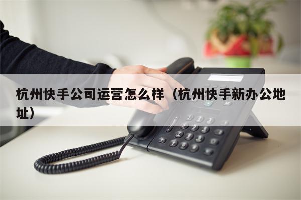 杭州快手公司运营怎么样（杭州快手新办公地址）