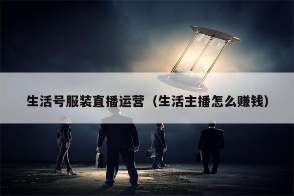 生活号服装直播运营（生活主播怎么赚钱）