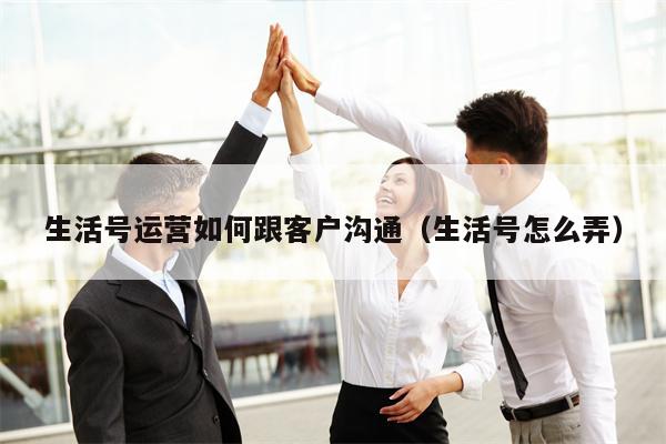 生活号运营如何跟客户沟通（生活号怎么弄）