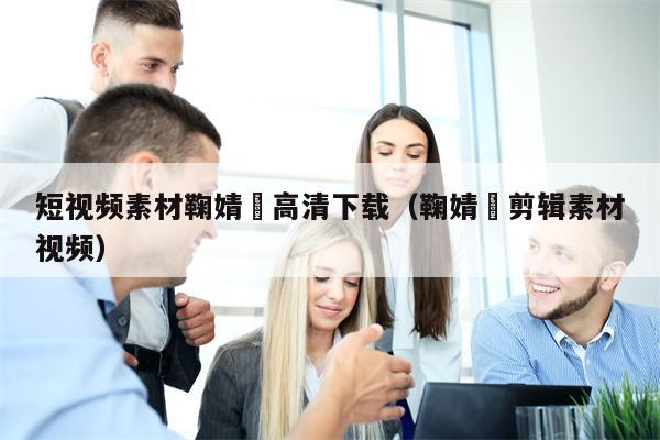 短视频素材鞠婧祎高清下载（鞠婧祎剪辑素材视频）