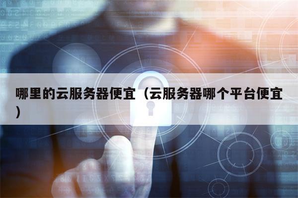 哪里的云服务器便宜（云服务器哪个平台便宜）
