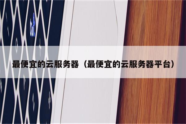 最便宜的云服务器(最便宜的云服务器平台)
